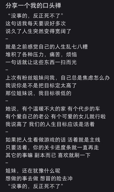 这是一张竖屏纯文字静态图，内容围绕作者的人生感悟展开：作者分享自己的口头禅“没事的，反正死不了”，称这句话每天会说很多次，帮自己驱散了堆积的压力、痛苦与烦恼，让人生变得开阔。作者还讲述了和一位焦虑粉丝姐妹的对话，粉丝表示自己的目标只是拥有温暖的小家、代步车、爱自己的老公和可爱的女儿，作者却认为这个目标依然过高，提出人生的核心目标应该是“活着”，将人生比作游戏，活着是主线任务，其他的都是可选择的副本，最后鼓励大家大胆去做想做的事，再次强调那句口头禅，传递出一种降低期待、接纳自己、轻松生活的治愈态度。