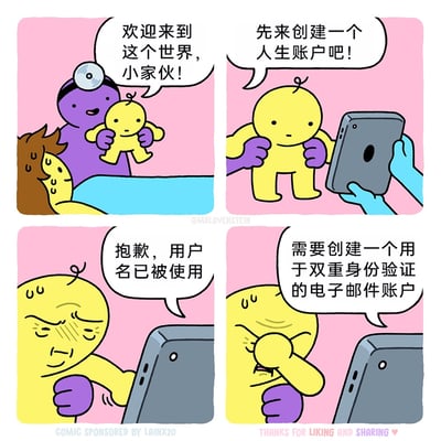 这是一则由四格画面组成的卡通讽刺漫画，以荒诞的视角描绘了新生婴儿的“人生开端”。第一格中，面带笑容的紫色医护人员抱着黄色新生婴儿，对他送上“欢迎来到这个世界，小家伙！”的问候，一旁的棕色产妇满脸汗珠，疲惫地躺在床上；第二格中，一只蓝色的手拿着平板电脑，工作人员要求婴儿“先来创建一个人生账户吧！”，将现实生活中无处不在的账号注册流程嫁接到婴儿出生的场景；第三格中，婴儿操作平板时，设备弹出提示“抱歉，用户名已被使用”，婴儿瞬间眉头紧皱，神情烦躁；第四格中，设备继续提出要求“需要创建一个用于双重身份验证的电子邮件账户”，婴儿彻底崩溃，痛苦地用手揉着鼻子。漫画通过夸张的情节，讽刺了现代数字生活中账号注册流程繁琐、验证步骤冗余的普遍问题，将人生的开端与令人头疼的网络账号创建绑定，引发人们对过度数字化生活的共鸣与反思。