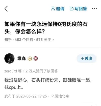 这是知乎平台上一则脑洞问答的高赞回答截图，提问为「如果你有一块永远保持0摄氏度的石头，你会怎么样？」，答主「维森」给出了十分接地气的回复：将石头打成粉末和硅脂混合后涂抹在CPU上，用来给CPU散热，称自己「没啥野心」。该回答因为贴合普通电脑用户的日常需求，风格搞笑接地气，获得了1.2万人赞同。
无谐音梗、双关或暗示内容。