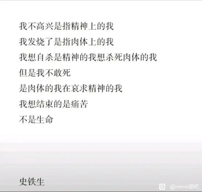 这是一张纯文字静态图，内容为作家史铁生的一段文字。文字将自我拆解为“精神的我”与“肉体的我”，分别对应不同的状态：“不高兴”是精神层面的情绪，“发烧”是肉体层面的病痛；当产生“想自杀”的念头时，是被痛苦折磨的精神的“我”想要摆脱承载痛苦的肉体，却因肉体的“我”对生命的眷恋而哀求阻止，最终点明核心诉求——真正想要终结的是痛苦，而非生命。这段文字细腻又深刻地展现了在痛苦中精神与肉体的矛盾拉扯，传递出对痛苦的无奈、对生命复杂又真切的态度。