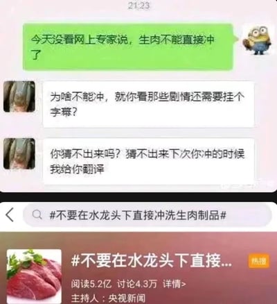 这张图片是由聊天记录截图和微博热搜截图拼接而成的内容。上方的聊天记录里，一位使用小黄人头像的用户提到网上专家提醒生肉不能直接冲，而另一位灰色头像的用户误解了“冲”的含义，将其混淆为网络用语里的“冲（指观看低俗剧情内容）”，还玩梗说剧情需要字幕、下次要帮忙翻译，制造出因谐音误解产生的搞笑效果。下方是微博热搜话题#不要在水龙头下直接冲洗生肉制品#，该热搜由央视新闻主持，阅读量达5.2亿，讨论量4.3万，属于官方发布的健康科普内容，实际是提醒大众直接在水龙头下冲洗生肉时，生肉上的细菌会随着水花飞溅，污染厨房环境和其他物品，存在健康隐患。整个图片通过谐音梗的搞笑对话和严肃的健康科普形成反差，既有趣又传递了健康知识。