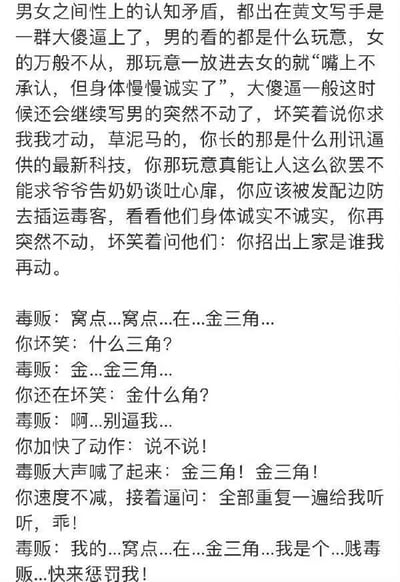 这是一张纯文字搞笑段子图，内容分为两部分：第一部分是作者对黄文写手俗套创作逻辑的辛辣吐槽，指责这类作品千篇一律地使用“女性嘴上拒绝身体却‘诚实’”“男性突然停下要挟女性服软”的烂俗情节，嘲讽这种情节如同荒诞的刑讯逼供；第二部分是作者脑洞大开的戏仿内容，将黄文里的套路套用到审讯毒贩的场景中，虚构了一段搞笑对话：审讯者模仿黄文的奇葩套路，通过反复追问、加快动作的方式逼毒贩招供，最后毒贩在这种荒诞的审讯方式下，不仅招出窝点位于金三角，还说出自我贬低的羞耻台词。整个段子用黑色幽默的戏仿手法，讽刺黄文创作的套路化与不合理性，风格荒诞搞笑。