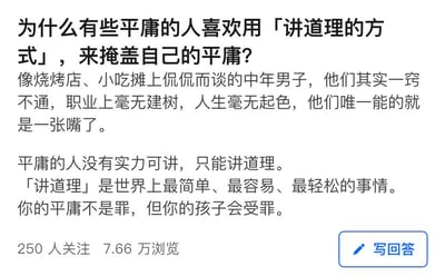 这是一张知乎平台的提问页面截图，提问内容为探讨为什么部分平庸的人喜欢用「讲道理」的方式掩盖自身平庸。提问中举例烧烤店、小吃摊侃侃而谈的中年男子，认为这类人在职业与人生上毫无建树，只能靠“讲道理”来表现自己，还提出“讲道理是最简单轻松的事”“平庸不是罪但孩子会受罪”的观点。该提问已有250人关注，7.66万浏览量。针对这个问题，其实这种说法存在片面性：首先，“讲道理”本身是正常的沟通表达手段，不能直接与“平庸”绑定；部分爱讲道理的人只是习惯这种交流方式，并非掩盖平庸。而那些被贴上“平庸”标签却爱讲道理的人，可能是在现实中缺乏其他展现自我的渠道，通过输出观点获得存在感，他们未必是刻意“掩盖”，只是想证明自身价值。同时，“平庸”的定义十分主观，不能仅以职业成就判定一个人的价值，每个人都有独特的闪光点。
