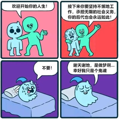 这是一则四格连环漫画：第一格中，热情的绿色小人搭着浅蓝色骷髅状角色的肩膀，笑着说“欢迎开始你的人生！”；第二格中，绿色小人继续搭着已经变得惊恐流汗的浅蓝色角色，告知其“接下来你要坚持不懈地工作，承担无限的社会义务，你的后代也会永远如此！”；第三格画面切换到床上，浅蓝色鬼魂满头大汗地惊醒，大喊“不要！”；第四格中，鬼魂放松下来，擦着汗庆幸地说道“谢天谢地，是做梦啊...幸好我只是个鬼魂”。漫画用荒诞的阴间幽默，以梦境反转的形式，讽刺了当代人面对无休止的工作与社会义务的巨大压力，甚至觉得成为鬼魂都比经历这样的人生轻松的心态。