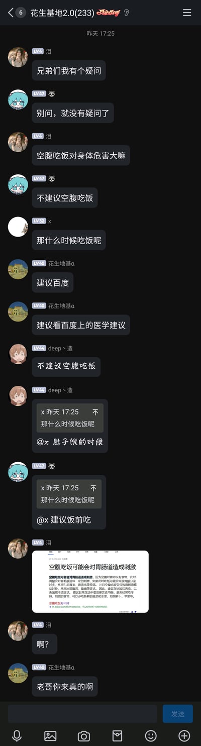 这是一张名为“花生基地2.0(233)”的群聊截图，群成员围绕“空腹吃饭对身体危害大吗”展开了充满趣味的无厘头互动。用户“泪”首先提出疑问，群友们先是玩梗回应，有人调侃“别问，就没有疑问了”“不建议空腹吃饭”，还有成员反问“那什么时候吃饭呢”，得到“肚子饿的时候”“建议饭前吃”这类搞笑回答；最后“泪”真的贴出了一段恶搞的百度科普内容，一本正经地显示“空腹吃饭可能会对胃肠道造成刺激”，让群友“花生地基α”惊讶表示“老哥你来真的啊”，整个对话充满了群友间玩梗的轻松搞笑氛围。