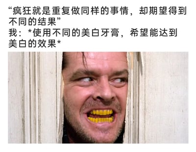 这是一张图文结合的搞笑自嘲梗图，上方文字先引用“疯狂就是重复做同样的事情，却期望得到不同的结果”这句话，随后以第一人称“我”的视角，描述自己“使用不同的美白牙膏，希望能达到美白的效果”；下方是经典恐怖电影《闪灵》的名场面截图，图中人物的牙齿被P成了显眼的黄色，与文字内容形成强烈呼应，夸张地表现出更换多款美白牙膏却始终无法让牙齿变白的无奈与自嘲，通过反差感制造出搞笑的效果。
