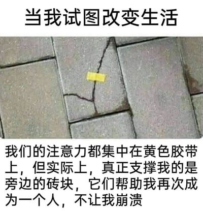 这是一张图文结合的静态梗图，上方配有文字“当我试图改变生活”，中间的主体是一张户外地砖的实拍图，其中一块明显开裂的地砖表面贴有一小段黄色胶带，下方的文字则点明了图的核心寓意：“我们的注意力都集中在黄色胶带上，但实际上，真正支撑我的是旁边的砖块，它们帮助我再次成为一个人，不让我崩溃”。图中以拟人的视角，将开裂的地砖比作在生活中试图做出改变、处于脆弱状态的自己，黄色胶带象征着外界所关注的、看似是“改变”或“修复”的表象，而周围完好的砖块则代表着生活中那些容易被忽略的支撑力量——可能是家人的陪伴、朋友的鼓励，或是日常里不起眼的温暖瞬间，正是这些力量在默默支撑着自己，避免在生活的困境中崩溃。