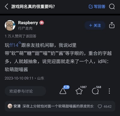 这是知乎平台上关于“游戏网名真的很重要吗？”问题下的一条高赞回答，答主Raspberry（简介为“行尸走肉”）分享了自己在游戏《最终幻想14（FF14）》里的趣味经历：他和亲友挂机闲聊时提出，游戏ID里带“软”“萌”“糖”“甜”“喵”“奶”“酱”这类字眼的，重合的字越多，人就越抽象，话音刚落就遇到了ID为“软萌甜喵酱”的玩家，完美印证了他的说法。该回答获得了1万人赞同，此外还有一条高赞评论写道“深夜上分就怕对面一个软萌甜喵酱的原皮豹女”，进一步玩梗，增添了趣味。