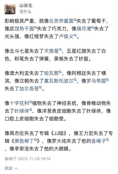 这是用户“山谷北”发布的一条社交媒体动态，以“影响极其严重”为开头，随后用一系列完全错位、毫无关联的事物组合成“X失去了Y”的类比句式，所有类比中的Y都本来就不属于X，比如北京炸酱面原本就不含葡萄干，璃月港（《原神》场景）和光头强（《熊出没》角色）分属不同IP，生物类类比违背科学常识（如十字花科植物本就没有神经系统、口腔上皮细胞没有细胞壁），乐坛相关类比混淆了歌手与他人的专辑，通过这种荒诞的错位反差，制造出强烈的搞笑效果，本质是反讽所谓的“严重影响”其实根本不存在，是一种用无厘头手法消解夸张表述的幽默创作。