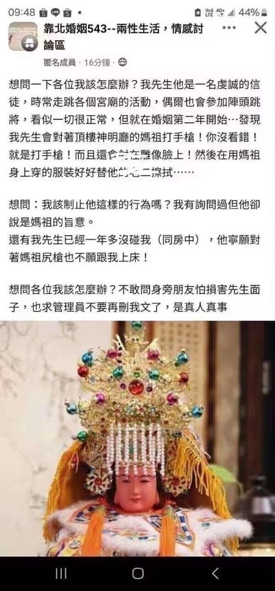 这是一则来自两性情感讨论社群的匿名求助帖，发帖的女性用户讲述了自己遭遇的离谱婚姻困境：她的丈夫是一名虔诚的民间信仰信徒，经常参与各类宫庙活动，婚后两年却出现了怪异且冒犯神明的行为——对着家中顶楼神明厅的妈祖神像打手枪，甚至将精液射在神像脸上，之后还用妈祖神像身上的衣物擦拭自己的生殖器。此外，丈夫已经一年多拒绝与她同房，声称自己的行为是“妈祖的旨意”。发帖人因顾及丈夫颜面不敢向身边朋友倾诉，因此在社群中求助其他网友，询问自己是否该制止丈夫的行为，同时恳请管理员不要删除自己的求助帖，强调内容是真人真事。帖子下方搭配了一张常见的妈祖神像照片，神像头戴镶嵌珠宝的华丽冠冕，身着精致的传统服饰，表情平静端坐，与文字描述的离谱行为形成强烈反差，整体内容荒谬且令人震惊。