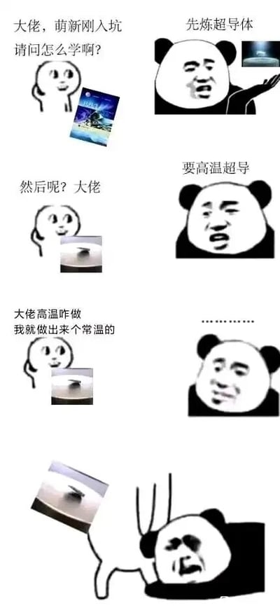 这是一组由多图拼接而成的连环对话梗图，使用了网络流行的小白人（代表萌新）和熊猫头（代表大佬）表情包作为角色。对话围绕物理领域的超导学习展开：萌新手持物理相关书籍，向大佬请教入门方法，大佬指示“先炼超导体”并展示超导悬浮的实验图；萌新继续追问后续步骤，大佬要求“要高温超导”；随后萌新表示自己做不出高温超导，却做出了“常温的”，还展示了一个类似磁铁吸附小物件的简易装置；最后大佬被这一离谱的情况震惊，露出崩溃的神态。整个梗图利用科研领域中常温超导这一前沿难题与萌新简易装置的强烈反差，制造出荒诞搞笑的效果，调侃了学习科研过程中的夸张反差场景。需要说明的是，图中萌新展示的并非真正的常温超导，真正的常温常压超导是当前凝聚态物理的前沿难题，尚未实现商业化或简易制作。