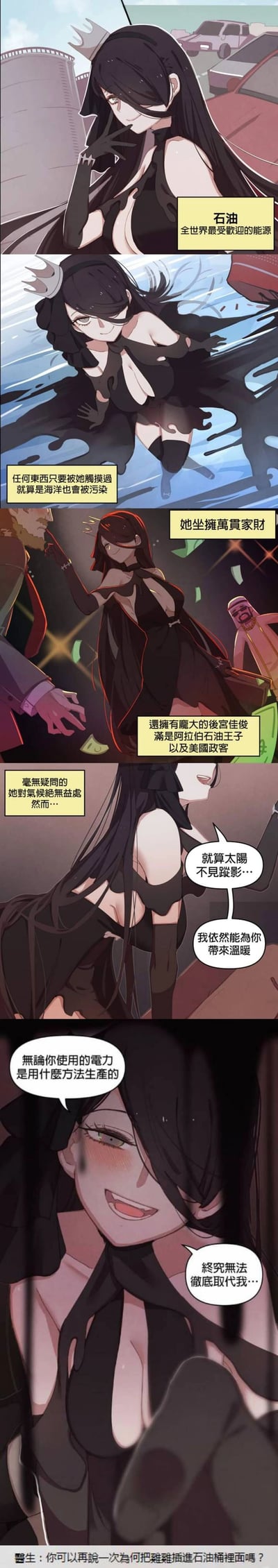 这是一组竖版连环卡通漫画，将现实中的石油资源拟人化为一位身着黑色服饰、带有角饰的魅惑黑发女性。漫画先通过旁白介绍这位拟人娘的“设定”：作为全世界最受欢迎的能源，她拥有接触海洋就会造成污染的特性，同时坐拥巨额财富，身边围绕着阿拉伯石油王子与美国政客；尽管她对气候环境毫无益处，但她自信地表示，就算没有太阳也能为人类带来温暖，且无论电力生产方式如何变化，都无法彻底取代她的地位。最后画面以她的暧昧姿态收尾，底部搭配医生的搞笑吐槽，用荒诞的情节制造反差笑点，既点出了石油在人类社会中的重要地位，也调侃了其带来的环境问题。