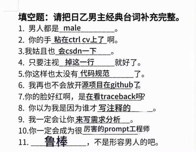 这是一张以日本乙女游戏男主经典台词填空题为模板改编的梗图，将原本浪漫向的台词填空全部替换为程序员日常相关的专业术语，玩了跨界的场景置换和谐音梗：
1. 将「男人都是____」填为英文「male」，玩字面对应梗；
2. 「你的手____啊」填为「粘在ctrl cv上了」，对应程序员高频的复制粘贴操作；
3. 「我姑且也____」填为「会csdn一下」，CSDN是国内程序员常用的技术交流论坛；
4. 「只要注视____就好了」填为「掉这一行」，对应代码报错时的行号提示；
5. 「你这样也太没有____了」填为「代码规范」，是程序员开发的基本准则；
6. 「我再也不会放开____了」填为「源项目在github」，GitHub是全球知名的代码托管平台；
7. 「你的脸好红啊，是在看____吗?」填为「traceback」，traceback是代码报错时的回溯信息，看报错常让人头疼脸红；
8. 「你以为我是因为谁才____」填为「写注释的」，模仿乙女台词的暧昧语气调侃写注释的工作；
9. 「我一定会让你____」填为「来写需求分析」，用霸道语气调侃开发前的需求分析工作；
10. 「你一定会成为很____」填为「厉害的prompt工程师」，对应AI时代的新兴职业；
11. 「____，不是形容男人的吧」填为「鲁棒」，鲁棒是计算机术语指系统稳定性，谐音「鲁莽」，玩谐音梗。