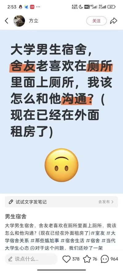 这是一张社交平台的用户发帖截图，发布者名为方立，发布的内容是一段看似逻辑反常的求助：“大学男生宿舍，舍友老喜欢在厕所里面上厕所，我该怎么和他沟通？”，还在括号里补充说明自己现在已经被逼得在外面租房了，文字下方搭配了一个眉眼倒置的无奈小黄脸emoji。帖子下方的正文还补充说明两人因为这件事吵过架，附带了多个和宿舍、舍友相关的话题标签，该帖获赞378、收藏76、评论964。内容自带幽默梗：上厕所本就应当在厕所进行，发布者故意用这种反常表述吐槽舍友占用厕所时间过长、导致自己无法正常使用的实际困扰，最后补充已经在外租房的内容更是强化了无奈的搞笑效果，很容易引发有类似宿舍生活经历的网友的共鸣。
