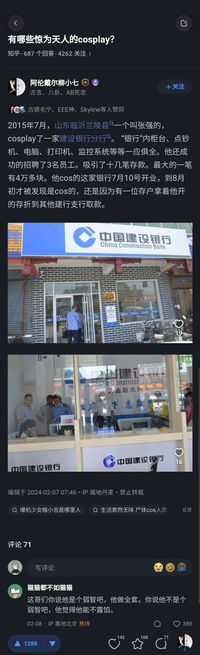 这是知乎平台上针对问题“有哪些惊为天人的cosplay？”的一则高赞回答，答主“阿伦戴尔柳小七”分享了2015年山东临沂兰陵县的一起真实奇葩事件：男子张强仿造建设银行分行，不仅复刻了银行的柜台、点钞机、电脑等全套设备，还招聘了3名员工，成功吸引十几笔存款，最大一笔达4万余元，该仿造银行从7月10日开业到8月初才因储户去正规建行取款露馅。回答附带了两张仿造银行的现场照片，分别展示了仿造的建行门店外观和内部柜台场景，评论区热评调侃张强的行为既做足了全套准备又行为荒诞。