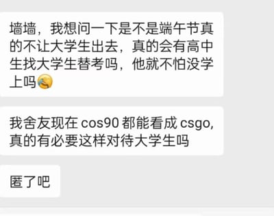 这是一张校园匿名提问截图，内容包含三个文本框。第一个文本框询问：“墙墙，我想问一下是不是端午节真的不让大学生出去，真的会有高中生找大学生替考吗，他就不怕没学上吗😂”；第二个文本框提到：“我舍友现在cos90都能看成csgo,真的有必要这样对待大学生吗”；第三个文本框只有简短的“匿了吧”。内容反映了大学生对端午节假期出行限制的担忧以及对替考现象的疑问，其中“cos90看成csgo”的表述带有幽默调侃意味，暗示学习压力或注意力不集中的状态。