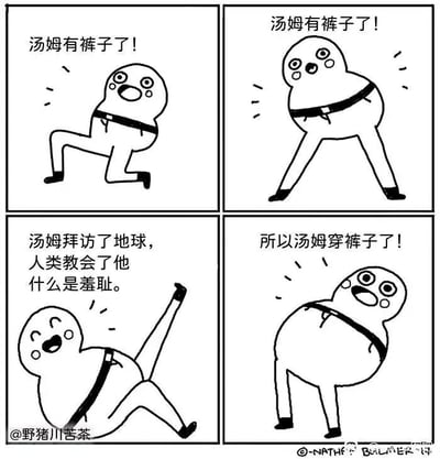 这是一幅四格连环卡通漫画，主角是名为汤姆的卡通形象。第一格中，汤姆单膝跪地，一脸兴奋，配文“汤姆有裤子了！”；第二格汤姆双腿分开站立，依旧兴奋，配文重复“汤姆有裤子了！”；第三格汤姆抬腿做出欢快的欢呼动作，配文“汤姆拜访了地球，人类教会了他什么是羞耻。”；第四格汤姆挺着肚子站立，配文“所以汤姆穿裤子了！”，此时能看到汤姆所谓的“裤子”其实只是一根黑色腰带，完全没有起到遮蔽作用，形成强烈的讽刺效果，调侃人类的羞耻感催生的这种无意义的形式化“遮羞”行为。