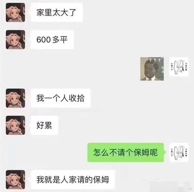 这是一段充满反转笑点的微信聊天记录截图，对话中，使用动漫头像的用户先接连发送“家里太大了”“600多平”“我一个人收拾”“好累”这些内容，搭配对方发送的黑人问号脸表情包，营造出豪宅主人抱怨家务繁重的假象；随后绿色气泡的用户询问“怎么不请个保姆呢”，最后动漫头像用户回复“我就是人家请的保姆”，瞬间反转之前的语境，制造出强烈的反差感，戳中打工人的无奈日常，同时对话中穿插的“无语捂脸”表情包也进一步烘托了聊天的搞笑氛围。