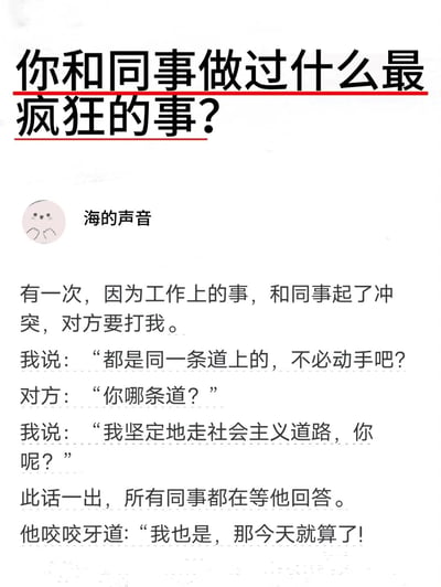 这是一张图文混排的静态图，顶部是带有红色下划线的提问标题“你和同事做过什么最疯狂的事？”，下方是名为“海的声音”的用户分享的职场趣事：叙述者因工作事宜与同事发生冲突，对方情绪激动要动手打人，叙述者先以“都是同一条道上的，不必动手吧？”试图缓和矛盾，同事反问“你哪条道？”，叙述者用“我坚定地走社会主义道路，你呢？”这一幽默且巧妙的回答，让在场所有同事都关注着对方的回应，最后同事只能咬牙表示自己也是，就此作罢，用诙谐的方式化解了一场即将爆发的职场肢体冲突。