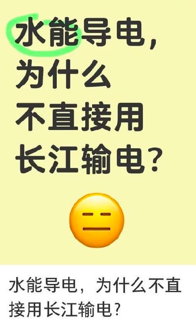 整张图为浅黄色背景的竖版静态梗图，顶部第一行文字“水能导电”中的“水”字被绿色荧光笔样式圈出，下方依次是黑色粗体文字“为什么 不直接用 长江输电？”，文字下方搭配了一个面无表情的经典黄色emoji，图片底部白色区域再次重复了相同的疑问内容。该内容通过提出违背基础物理常识、逻辑完全不成立的离谱问题制造荒诞搞笑的效果。针对图中问题的解答：首先只有含有杂质的普通自然水存在可自由移动的离子才具备导电性，纯净水是不导电的；其次即便水可以导电，用水输电的损耗极高，无法控制电压、输电方向，还会导致整个流域全部带电，存在极大安全隐患，完全不符合输电介质的基础要求，这个问题本身是混淆了物质属性和实际应用要求的逻辑谬误。