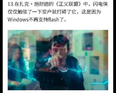 这是一张图文混排的梗图，上方是一段冷笑话文字：“13.在扎克·施耐德的《正义联盟》中，闪电侠仅仅触碰了一下窗户就打碎了它，这是因为Windows不再支持flash了。”，下方是《扎克·施奈德版正义联盟》里闪电侠的影视截图，图中的闪电侠周身环绕蓝色闪电，正伸手做出向前触碰的动作。
这张图玩了双关谐音梗：Flash既是闪电侠的英文名，也是曾经的网页插件Adobe Flash，而“Windows系统停止支持Flash插件”是真实的科技事件，同时将“窗户（Window）”与系统Windows做谐音关联，把闪电侠打碎窗户的剧情用这个科技事件做离谱解释，制造出无厘头的冷笑话效果。