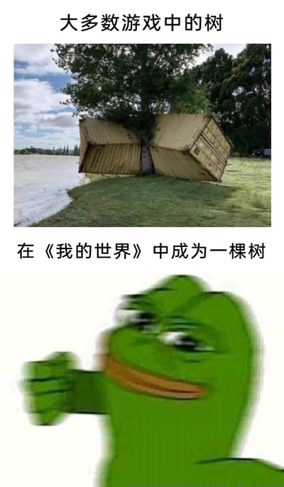 这是一张上下结构的对比梗图，上半部分配有文字“大多数游戏中的树”，对应的图片是一棵生长在水边的树，树干被两个大型集装箱夹住，以此来表现大多数游戏里树木的“坚固特性”，仿佛能承受极大的外力而不被破坏；下半部分配有文字“在《我的世界》中成为一棵树”，对应的图片是知名网络表情包Pepe青蛙兴奋挥拳的画面，因为在《我的世界》这款沙盒游戏中，树木是玩家获取资源的重要途径，会被轻松砍伐，这里用兴奋的表情反讽“成为树就会被很快砍掉”的处境，通过两种场景的强烈反差制造幽默效果，调侃不同游戏中树木的待遇差异。