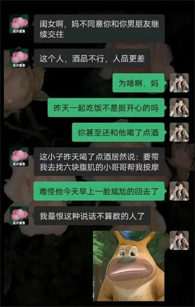 这是一段微信聊天记录截图，备注为“花开富贵”的母亲首先表示不同意女儿和男友继续交往，称对方酒品不行、人品更差。女儿对此感到疑惑，提及昨天一起吃饭时氛围愉快，母亲还和男友喝了酒。母亲解释原因是男友喝酒后说要带她找有六块腹肌的小哥哥按摩，结果却没有兑现，母亲因为对方说话不算数而生气。女儿得知后表示难怪男友早上一脸尴尬地离开，最后发送了动画《熊出没》里熊二一脸无奈的表情包来回应这个离谱的反转。整个对话通过反差制造出搞笑的效果，颠覆了常规的长辈反对恋情的理由。