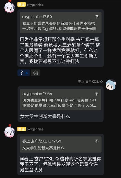 这是一张深色模式的竖版群聊截图。群主oxygernine先引用自己17:50的消息，吐槽不能把“一坨东西”直接喂给GPT，却期待它帮忙完成任务；随后说明某位同学非常想参加生科赛，去年自己参加但没有拿奖，那位同学进入大三后把拿奖当成必须完成的目标，整个人像着魔一样逢竞赛就报，甚至盯上了“女大学生创新大赛”。该消息下方有4个问号表情回应，表现出其他群友的疑惑。群友春上玄户/ZXL-Q引用这段消息询问“女大学生创新大赛是什么”。oxygernine再次引用并回复，称自己听名字就觉得干不了，但那位同学愣是发现这个比赛允许男生当队员。图中的笑点在于竞赛焦虑下的饥不择食和规则利用：连名称明显指向女大学生的比赛，也想以男队员身份参加。按通常理解，这类比赛应是以女大学生为参赛主体的创新创业类竞赛，具体资格和组队规则需以官方通知为准；截图强调的信息是男生可以作为队员参与。