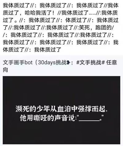 这张梗图分为上下两个区域，上半区域是大量重复的文字“我体质过了//”，穿插着“哈哈我活了！”“笑死，跑团的”等内容，传递出跑团玩家成功通过体质检定的狂喜情绪；下半区域是微博文手画手bot发起的30天文手挑战模板，模板设定了“濒死的少年从血泊中强撑而起”的悲情场景，留出空白让填写台词。将两者结合后，原本悲情场景里少年的台词变成了跑团玩家的狂喜宣言“我体质过了”，用跑团游戏的机制反差感制造幽默效果，把TRPG（桌上角色扮演游戏）里的体质检定梗融入文手挑战的悲情模板，形成强烈的喜剧反差，精准戳中跑团玩家的共鸣点。